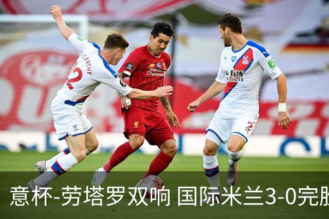 意杯-劳塔罗双响 国际米兰3-0完胜AC米兰挺进决赛