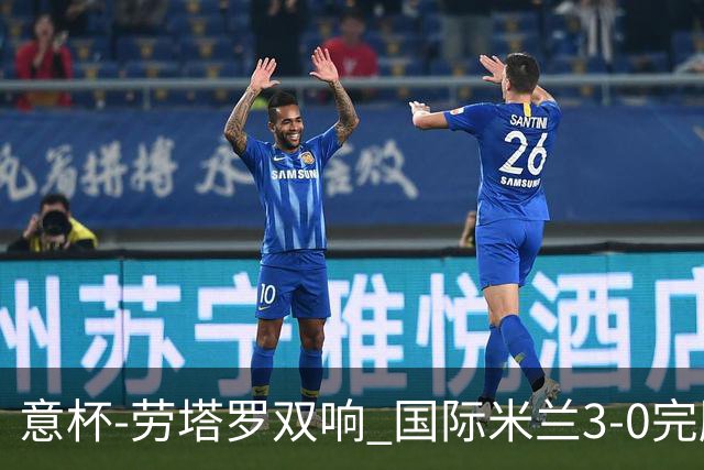 意杯-劳塔罗双响 国际米兰3-0完胜AC米兰挺进决赛